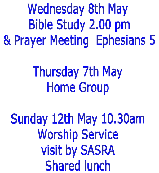 Wednesday 8th May
 Bible Study 2.00 pm
 & Prayer Meeting  Ephesians 5

Thursday 7th May
Home Group

Sunday 12th May 10.30am
Worship Service
visit by SASRA
Shared lunch