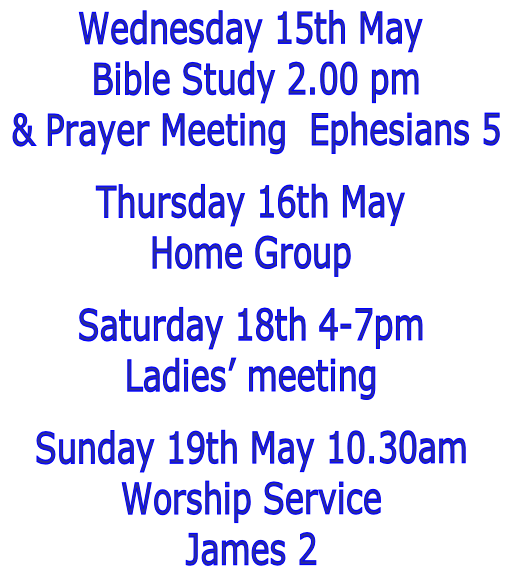Wednesday 15th May
 Bible Study 2.00 pm
 & Prayer Meeting  Ephesians 5

Thursday 16th May
Home Group

Saturday 18th 4-7pm
Ladies’ meeting

Sunday 19th May 10.30am
Worship Service
James 2